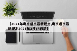 【2021年出京进京最新规定,出京进京最新规定2021年3月15日后】