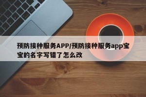 预防接种服务APP/预防接种服务app宝宝的名字写错了怎么改