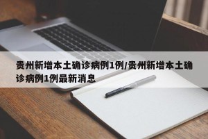 贵州新增本土确诊病例1例/贵州新增本土确诊病例1例最新消息