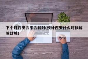 下个月西安会不会解封(预计西安什么时候解除封城)