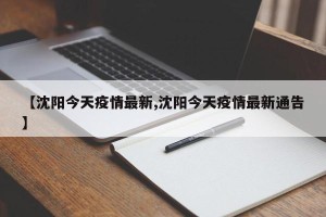 【沈阳今天疫情最新,沈阳今天疫情最新通告】