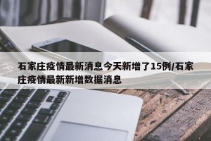 石家庄疫情最新消息今天新增了15例/石家庄疫情最新新增数据消息