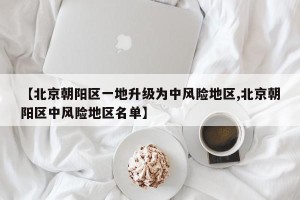 【北京朝阳区一地升级为中风险地区,北京朝阳区中风险地区名单】