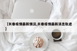 【长春疫情最新情况,长春疫情最新消息轨迹】