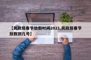 【民政局春节放假时间2021,民政局春节放假到几号】