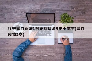 辽宁营口新增1例无症状系9岁小学生(营口疫情9岁)
