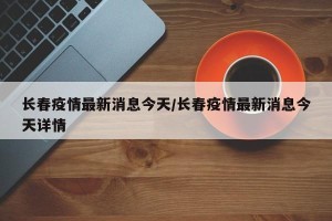 长春疫情最新消息今天/长春疫情最新消息今天详情