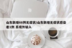 山东新增66例无症状/山东新增无症状感染者1例 系境外输入
