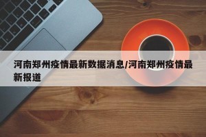 河南郑州疫情最新数据消息/河南郑州疫情最新报道