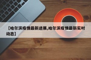 【哈尔滨疫情最新进展,哈尔滨疫情最新实时动态】