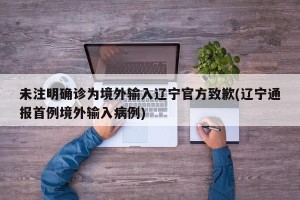 未注明确诊为境外输入辽宁官方致歉(辽宁通报首例境外输入病例)