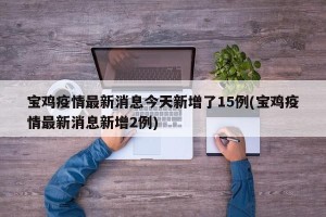 宝鸡疫情最新消息今天新增了15例(宝鸡疫情最新消息新增2例)