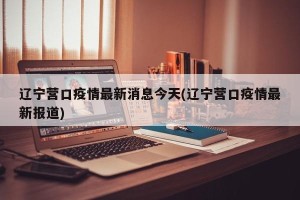 辽宁营口疫情最新消息今天(辽宁营口疫情最新报道)