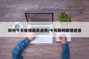 郑州今天疫情最新通报/今天郑州疫情速报