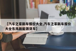 【汽车之家新车报价大全,汽车之家新车报价大全东风新能源货车】