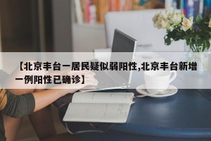 【北京丰台一居民疑似弱阳性,北京丰台新增一例阳性已确诊】