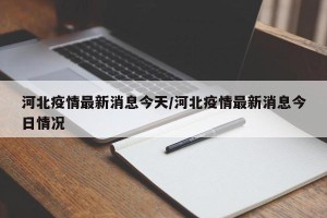 河北疫情最新消息今天/河北疫情最新消息今日情况