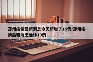郑州疫情最新消息今天新增了15例/郑州疫情最新消息确诊19例