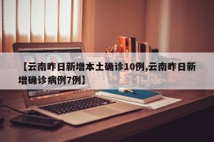 【云南昨日新增本土确诊10例,云南昨日新增确诊病例7例】