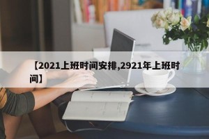 【2021上班时间安排,2921年上班时间】