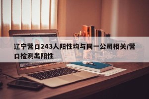 辽宁营口243人阳性均与同一公司相关/营口检测出阳性