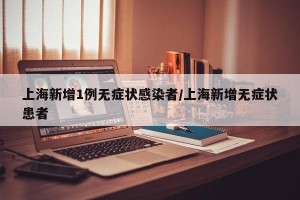上海新增1例无症状感染者/上海新增无症状患者