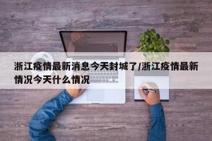 浙江疫情最新消息今天封城了/浙江疫情最新情况今天什么情况