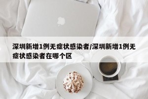 深圳新增1例无症状感染者/深圳新增1例无症状感染者在哪个区