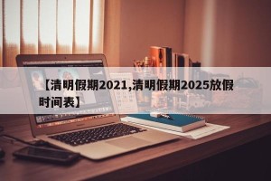 【清明假期2021,清明假期2025放假时间表】