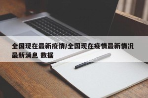 全国现在最新疫情/全国现在疫情最新情况 最新消息 数据