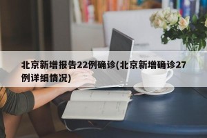 北京新增报告22例确诊(北京新增确诊27例详细情况)