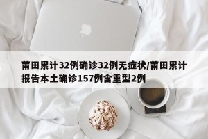 莆田累计32例确诊32例无症状/莆田累计报告本土确诊157例含重型2例