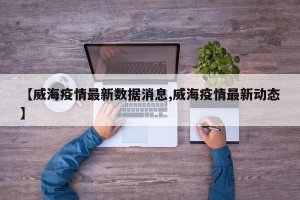 【威海疫情最新数据消息,威海疫情最新动态】