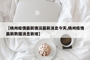 【杨州疫情最新情况最新消息今天,杨州疫情最新数据消息新增】