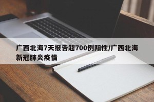 广西北海7天报告超700例阳性/广西北海新冠肺炎疫情