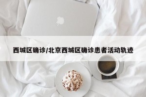 西城区确诊/北京西城区确诊患者活动轨迹