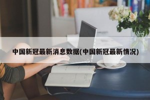 中国新冠最新消息数据(中国新冠最新情况)