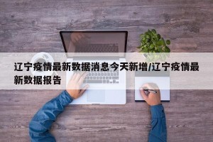 辽宁疫情最新数据消息今天新增/辽宁疫情最新数据报告