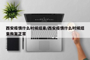 西安疫情什么时候结束/西安疫情什么时候结束恢复正常