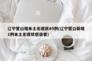 辽宁营口增本土无症状45例(辽宁营口新增1例本土无症状感染者)