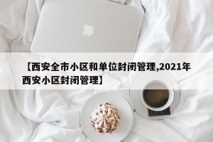 【西安全市小区和单位封闭管理,2021年西安小区封闭管理】