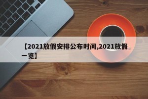 【2021放假安排公布时间,2021放假一览】