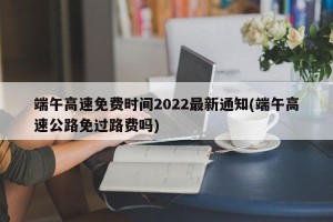 端午高速免费时间2022最新通知(端午高速公路免过路费吗)