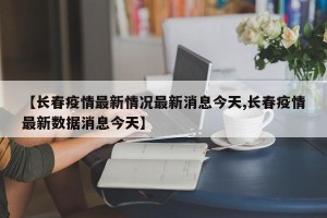【长春疫情最新情况最新消息今天,长春疫情最新数据消息今天】