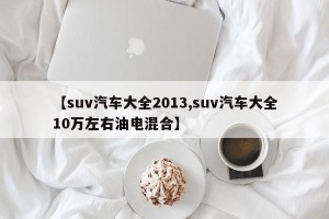 【suv汽车大全2013,suv汽车大全10万左右油电混合】