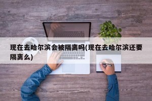 现在去哈尔滨会被隔离吗(现在去哈尔滨还要隔离么)