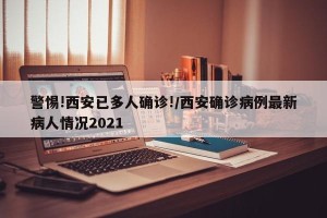 警惕!西安已多人确诊!/西安确诊病例最新病人情况2021
