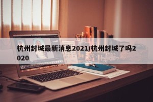 杭州封城最新消息2021/杭州封城了吗2020