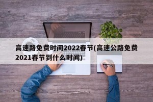 高速路免费时间2022春节(高速公路免费2021春节到什么时间)