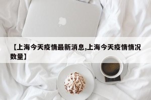 【上海今天疫情最新消息,上海今天疫情情况数量】